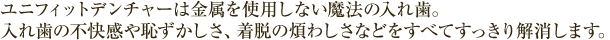 ユニフィットデンチャーは金属を使用しない魔法の入れ歯。 入れ歯の不快感や恥ずかしさ、着脱の煩わしさなどをすべてすっきり解消します。